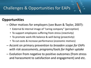 Challenges & Opportunities for EAPs
Opportunities
– Other motives for employers (see Buon & Taylor, 2007):
•
•
•
•

External & internal image of “caring company” (perception)
To support employees suffering from stress (reactivity)
To promote work-life balance & well-being (proactivity)
To cut costs & increase performance (economic motives)

– Accent on primary prevention to broaden scope for EAPs
with risk assessments, programs/tools for higher uptake
– Evolution from negative to positive outcomes (from stress
and harassment to satisfaction and engagement) and etc.

 