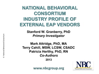 © National Behavioral Consortium

NATIONAL BEHAVIORAL
CONSORTIUM
INDUSTRY PROFILE OF
EXTERNAL EAP VENDORS
Stanford W. Granberry, PhD
Primary Investigator
Mark Attridge, PhD, MA
Terry Cahill, MSW, LCSW, CSADC
Patricia Herlihy, PhD, RN
Co-Authors
2013

www.nbcgroup.org

 