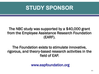 The NBC study was supported by a $40,000 grant
from the Employee Assistance Research Foundation
(EARF).
The Foundation exists to stimulate innovative,
rigorous, and theory-based research activities in the
field of EAP.
www.eapfoundation.org
44

 