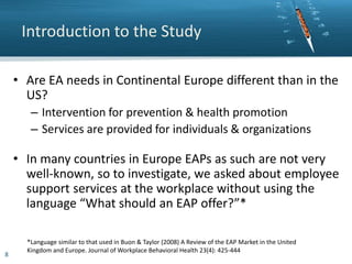 Introduction to the Study
• Are EA needs in Continental Europe different than in the
US?
– Intervention for prevention & health promotion
– Services are provided for individuals & organizations

• In many countries in Europe EAPs as such are not very
well-known, so to investigate, we asked about employee
support services at the workplace without using the
language “What should an EAP offer?”*

8

*Language similar to that used in Buon & Taylor (2008) A Review of the EAP Market in the United
Kingdom and Europe. Journal of Workplace Behavioral Health 23(4): 425-444

 