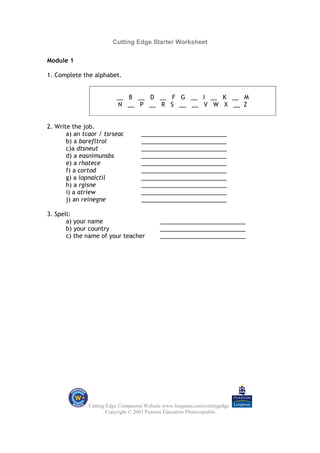 Cutting Edge Starter Worksheet

Module 1

1. Complete the alphabet.


                          __ B __ D __ F G __ I __ K __ M
                          N __ P __ R S __ __ V W X __ Z


2. Write the job.
       a) an tcaor / tsrseac        __________________________
       b) a barefltrol              __________________________
       c)a dtsneut                  __________________________
       d) a easnimunsbs             __________________________
       e) a rhatece                 __________________________
       f) a cortod                  __________________________
       g) a iopnaictil              __________________________
       h) a rgisne                  __________________________
       i) a atriew                  __________________________
       j) an reinegne               __________________________

3. Spell:
       a) your name                         __________________________
       b) your country                      __________________________
       c) the name of your teacher          __________________________




               Cutting Edge Companion Website www.longman.com/cuttingedge
                       Copyright © 2003 Pearson Education Photocopiable
 