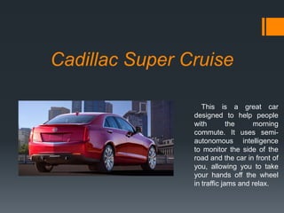 Cadillac Super Cruise
This is a great car
designed to help people
with
the
morning
commute. It uses semiautonomous intelligence
to monitor the side of the
road and the car in front of
you, allowing you to take
your hands off the wheel
in traffic jams and relax.

 