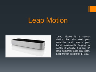 Leap Motion
Leap Motion is a sensor
device that sits next your
computer and detects your
hand movements helping to
control it virtually. It is only 3"
long, so barely takes any room.
Leap Motion is sold for $79.99.

 