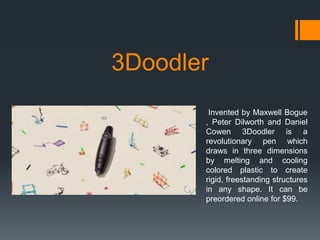 3Doodler
Invented by Maxwell Bogue
, Peter Dilworth and Daniel
Cowen 3Doodler is a
revolutionary pen which
draws in three dimensions
by melting and cooling
colored plastic to create
rigid, freestanding structures
in any shape. It can be
preordered online for $99.

 