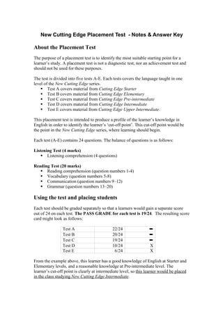 New Cutting Edge Placement Test - Notes & Answer Key
About the Placement Test
The purpose of a placement test is to identify the most suitable starting point for a
learner’s study. A placement test is not a diagnostic test, nor an achievement test and
should not be used for these purposes.
The test is divided into five tests A-E. Each tests covers the language taught in one
level of the New Cutting Edge series.
 Test A covers material from Cutting Edge Starter
 Test B covers material from Cutting Edge Elementary
 Test C covers material from Cutting Edge Pre-intermediate
 Test D covers material from Cutting Edge Intermediate
 Test E covers material from Cutting Edge Upper Intermediate.
This placement test is intended to produce a profile of the learner’s knowledge in
English in order to identify the learner’s ‘cut-off point’. This cut-off point would be
the point in the New Cutting Edge series, where learning should begin.
Each test (A-E) contains 24 questions. The balance of questions is as follows:
Listening Test (4 marks)
 Listening comprehension (4 questions)
Reading Test (20 marks)
 Reading comprehension (question numbers 1-4)
 Vocabulary (question numbers 5-8)
 Communication (question numbers 9–12)
 Grammar (question numbers 13–20)
Using the test and placing students
Each test should be graded separately so that a learners would gain a separate score
out of 24 on each test. The PASS GRADE for each test is 19/24. The resulting score
card might look as follows:
Test A 22/24 ➼
Test B 20/24 ➼
Test C 19/24 ➼
Test D 10/24 X
Test E 6/24 X
From the example above, this learner has a good knowledge of English at Starter and
Elementary levels, and a reasonable knowledge at Pre-intermediate level. The
learner’s cut-off point is clearly at intermediate level, so this learner would be placed
in the class studying New Cutting Edge Intermediate.
 