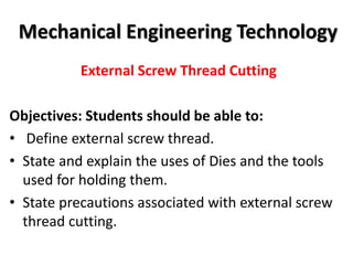 Mechanical Engineering Technology
External Screw Thread Cutting
Objectives: Students should be able to:
• Define external screw thread.
• State and explain the uses of Dies and the tools
used for holding them.
• State precautions associated with external screw
thread cutting.
 