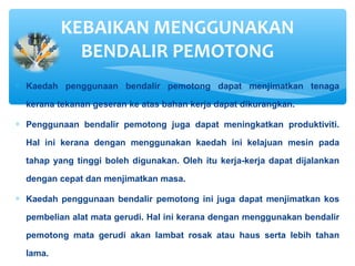 ∗ Kaedah penggunaan bendalir pemotong dapat menjimatkan tenaga
kerana tekanan geseran ke atas bahan kerja dapat dikurangkan.
∗ Penggunaan bendalir pemotong juga dapat meningkatkan produktiviti.
Hal ini kerana dengan menggunakan kaedah ini kelajuan mesin pada
tahap yang tinggi boleh digunakan. Oleh itu kerja-kerja dapat dijalankan
dengan cepat dan menjimatkan masa.
∗ Kaedah penggunaan bendalir pemotong ini juga dapat menjimatkan kos
pembelian alat mata gerudi. Hal ini kerana dengan menggunakan bendalir
pemotong mata gerudi akan lambat rosak atau haus serta lebih tahan
lama.
KEBAIKAN MENGGUNAKAN
BENDALIR PEMOTONG
 