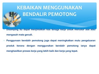 ∗ Disamping itu dapat menjimatkan kos tenaga kerja untuk menukar alat atau
mengasah mata gerudi.
∗ Penggunaan bendalir pemotong juga dapat meningkatkan mutu pengeluaran
produk kerana dengan menggunakan bendalir pemotong ianya dapat
menghasilkan proses kerja yang lebih baik dan kerja yang tepat.
KEBAIKAN MENGGUNAKAN
BENDALIR PEMOTONG
 