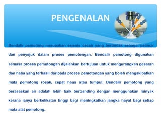 Bendalir pemotong merupakan sejenis cecair yang bertindak sebagai pelincir
dan penyejuk dalam proses pemotongan. Bendalir pemotong digunakan
semasa proses pemotongan dijalankan bertujuan untuk mengurangkan gesaran
dan haba yang terhasil daripada proses pemotongan yang boleh mengakibatkan
mata pemotong rosak, cepat haus atau tumpul. Bendalir pemotong yang
berasaskan air adalah lebih baik berbanding dengan menggunakan minyak
kerana ianya berkelikatan tinggi bagi meningkatkan jangka hayat bagi setiap
mata alat pemotong.
PENGENALAN
 
