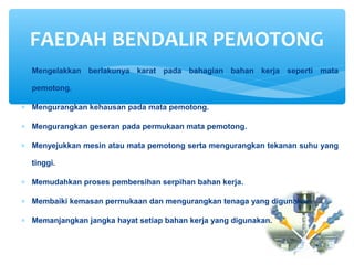 ∗ Mengelakkan berlakunya karat pada bahagian bahan kerja seperti mata
pemotong.
∗ Mengurangkan kehausan pada mata pemotong.
∗ Mengurangkan geseran pada permukaan mata pemotong.
∗ Menyejukkan mesin atau mata pemotong serta mengurangkan tekanan suhu yang
tinggi.
∗ Memudahkan proses pembersihan serpihan bahan kerja.
∗ Membaiki kemasan permukaan dan mengurangkan tenaga yang digunakan.
∗ Memanjangkan jangka hayat setiap bahan kerja yang digunakan.
FAEDAH BENDALIR PEMOTONG
 