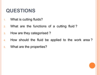 QUESTIONS 
1. What is cutting fluids? 
2. What are the functions of a cutting fluid ? 
3. How are they categorised ? 
4. How should the fluid be applied to the work area ? 
5. What are the properties? 
 