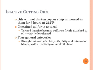 INACTIVE CUTTING OILS
 Oils will not darken copper strip immersed in
them for 3 hours at 212ºF
 Contained sulfur is natural
 Termed inactive because sulfur so firmly attached to
oil – very little released
 Four general categories
 Straight mineral oils, fatty oils, fatty and mineral oil
blends, sulfurized fatty-mineral oil blend
10
 
