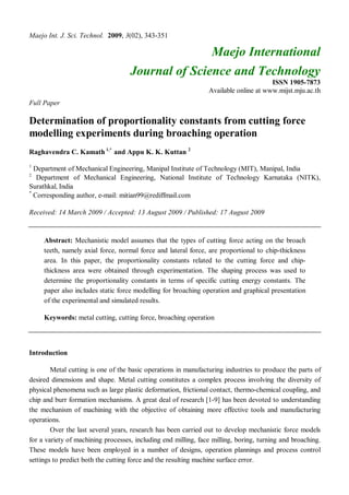 Maejo Int. J. Sci. Technol. 2009, 3(02), 343-351
Maejo International
Journal of Science and Technology
ISSN 1905-7873
Available online at www.mijst.mju.ac.th
Full Paper
Determination of proportionality constants from cutting force
modelling experiments during broaching operation
Raghavendra C. Kamath 1,*
and Appu K. K. Kuttan 2
1
Department of Mechanical Engineering, Manipal Institute of Technology (MIT), Manipal, India
2
Department of Mechanical Engineering, National Institute of Technology Karnataka (NITK),
Surathkal, India
*
Corresponding author, e-mail: mitian99@rediffmail.com
Received: 14 March 2009 / Accepted: 13 August 2009 / Published: 17 August 2009
Abstract: Mechanistic model assumes that the types of cutting force acting on the broach
teeth, namely axial force, normal force and lateral force, are proportional to chip-thickness
area. In this paper, the proportionality constants related to the cutting force and chip-
thickness area were obtained through experimentation. The shaping process was used to
determine the proportionality constants in terms of specific cutting energy constants. The
paper also includes static force modelling for broaching operation and graphical presentation
of the experimental and simulated results.
Keywords: metal cutting, cutting force, broaching operation
Introduction
Metal cutting is one of the basic operations in manufacturing industries to produce the parts of
desired dimensions and shape. Metal cutting constitutes a complex process involving the diversity of
physical phenomena such as large plastic deformation, frictional contact, thermo-chemical coupling, and
chip and burr formation mechanisms. A great deal of research [1-9] has been devoted to understanding
the mechanism of machining with the objective of obtaining more effective tools and manufacturing
operations.
Over the last several years, research has been carried out to develop mechanistic force models
for a variety of machining processes, including end milling, face milling, boring, turning and broaching.
These models have been employed in a number of designs, operation plannings and process control
settings to predict both the cutting force and the resulting machine surface error.
 