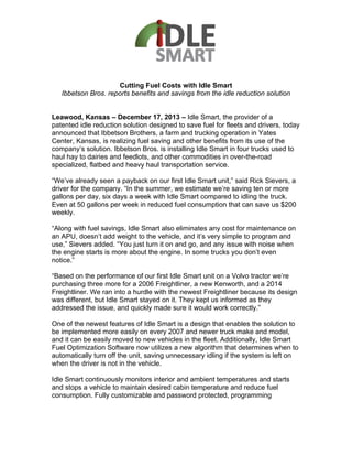 Cutting Fuel Costs with Idle Smart
Ibbetson Bros. reports benefits and savings from the idle reduction solution
Leawood, Kansas – December 17, 2013 – Idle Smart, the provider of a
patented idle reduction solution designed to save fuel for fleets and drivers, today
announced that Ibbetson Brothers, a farm and trucking operation in Yates
Center, Kansas, is realizing fuel saving and other benefits from its use of the
company’s solution. Ibbetson Bros. is installing Idle Smart in four trucks used to
haul hay to dairies and feedlots, and other commodities in over-the-road
specialized, flatbed and heavy haul transportation service.
“We’ve already seen a payback on our first Idle Smart unit,” said Rick Sievers, a
driver for the company. “In the summer, we estimate we’re saving ten or more
gallons per day, six days a week with Idle Smart compared to idling the truck.
Even at 50 gallons per week in reduced fuel consumption that can save us $200
weekly.
“Along with fuel savings, Idle Smart also eliminates any cost for maintenance on
an APU, doesn’t add weight to the vehicle, and it’s very simple to program and
use,” Sievers added. “You just turn it on and go, and any issue with noise when
the engine starts is more about the engine. In some trucks you don’t even
notice.”
“Based on the performance of our first Idle Smart unit on a Volvo tractor we’re
purchasing three more for a 2006 Freightliner, a new Kenworth, and a 2014
Freightliner. We ran into a hurdle with the newest Freightliner because its design
was different, but Idle Smart stayed on it. They kept us informed as they
addressed the issue, and quickly made sure it would work correctly.”
One of the newest features of Idle Smart is a design that enables the solution to
be implemented more easily on every 2007 and newer truck make and model,
and it can be easily moved to new vehicles in the fleet. Additionally, Idle Smart
Fuel Optimization Software now utilizes a new algorithm that determines when to
automatically turn off the unit, saving unnecessary idling if the system is left on
when the driver is not in the vehicle.
Idle Smart continuously monitors interior and ambient temperatures and starts
and stops a vehicle to maintain desired cabin temperature and reduce fuel
consumption. Fully customizable and password protected, programming
 