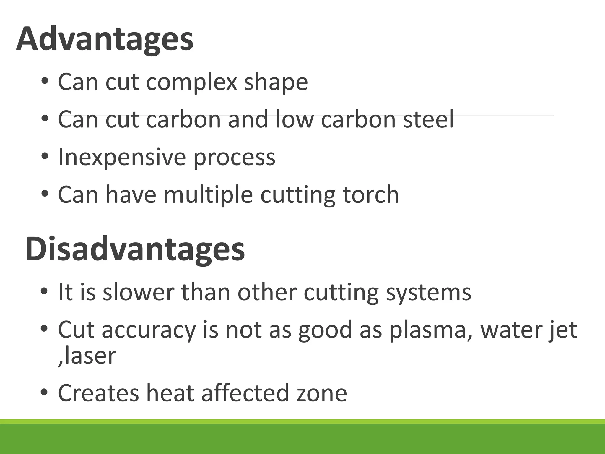 Advantages
• Can cut complex shape
• Can cut carbon and low carbon steel
• Inexpensive process
• Can have multiple cutting torch
Disadvantages
• It is slower than other cutting systems
• Cut accuracy is not as good as plasma, water jet
,laser
• Creates heat affected zone
 