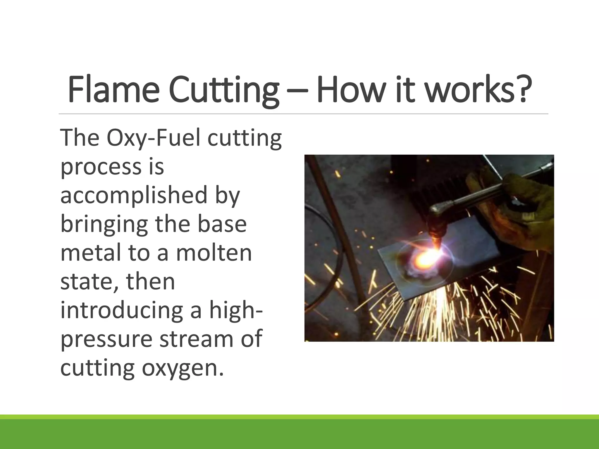 Flame Cutting – How it works?
The Oxy-Fuel cutting
process is
accomplished by
bringing the base
metal to a molten
state, then
introducing a high-
pressure stream of
cutting oxygen.
 
