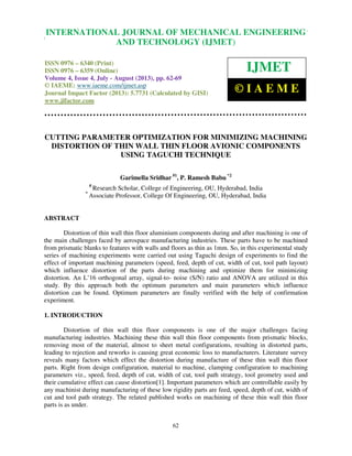 International Journal of Mechanical Engineering and Technology (IJMET), ISSN 0976 –
6340(Print), ISSN 0976 – 6359(Online) Volume 4, Issue 4, July - August (2013) © IAEME
62
CUTTING PARAMETER OPTIMIZATION FOR MINIMIZING MACHINING
DISTORTION OF THIN WALL THIN FLOOR AVIONIC COMPONENTS
USING TAGUCHI TECHNIQUE
Garimella Sridhar #1
, P. Ramesh Babu *2
#
Research Scholar, College of Engineering, OU, Hyderabad, India
*
Associate Professor, College Of Engineering, OU, Hyderabad, India
ABSTRACT
Distortion of thin wall thin floor aluminium components during and after machining is one of
the main challenges faced by aerospace manufacturing industries. These parts have to be machined
from prismatic blanks to features with walls and floors as thin as 1mm. So, in this experimental study
series of machining experiments were carried out using Taguchi design of experiments to find the
effect of important machining parameters (speed, feed, depth of cut, width of cut, tool path layout)
which influence distortion of the parts during machining and optimize them for minimizing
distortion. An L’16 orthogonal array, signal-to- noise (S/N) ratio and ANOVA are utilized in this
study. By this approach both the optimum parameters and main parameters which influence
distortion can be found. Optimum parameters are finally verified with the help of confirmation
experiment.
1. INTRODUCTION
Distortion of thin wall thin floor components is one of the major challenges facing
manufacturing industries. Machining these thin wall thin floor components from prismatic blocks,
removing most of the material, almost to sheet metal configurations, resulting in distorted parts,
leading to rejection and reworks is causing great economic loss to manufacturers. Literature survey
reveals many factors which effect the distortion during manufacture of these thin wall thin floor
parts. Right from design configuration, material to machine, clamping configuration to machining
parameters viz., speed, feed, depth of cut, width of cut, tool path strategy, tool geometry used and
their cumulative effect can cause distortion[1]. Important parameters which are controllable easily by
any machinist during manufacturing of these low rigidity parts are feed, speed, depth of cut, width of
cut and tool path strategy. The related published works on machining of these thin wall thin floor
parts is as under.
INTERNATIONAL JOURNAL OF MECHANICAL ENGINEERING
AND TECHNOLOGY (IJMET)
ISSN 0976 – 6340 (Print)
ISSN 0976 – 6359 (Online)
Volume 4, Issue 4, July - August (2013), pp. 62-69
© IAEME: www.iaeme.com/ijmet.asp
Journal Impact Factor (2013): 5.7731 (Calculated by GISI)
www.jifactor.com
IJMET
© I A E M E
 