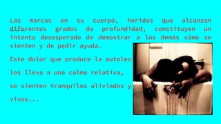 Las marcas en su cuerpo, heridas que alcanzan
diferentes grados de profundidad, constituyen un
intento desesperado de demostrar a los demás cómo se
sienten y de pedir ayuda.
Este dolor que produce la autolesión
los lleva a una calma relativa,
se sienten tranquilos aliviados y
vivos...
