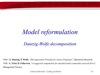 Fabrizio Marinelli - Cutting problems 111
Model reformulation
Dantzig-Wolfe decomposition
1960 - G. Dantzig, P. Wolfe, “Decomposition Principle for Linear Programs”, Operations Research
1958 - L. Ford, D. Fulkerson, “A suggested computation for maximal multi-commodity network flows”,
Management Science
 