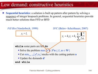 Fabrizio Marinelli - Cutting problems 144
FFD: absolute performance
 [Theorem] (Simchi-Levi, 1994) zFFD < 3/2 z*
j = 2/3 zFFD
1
zFFD
2
 Consider the bin j = 2/3 zFFD
 bins j, j + 1, …, zFFD contain at least 2(zFFD j) + 1
items
 2(zFFD j) + 1 > 2(zFFD 2/3 (zFFD +1)) + 1 =
2/3zFFD 1/3 > j  1
 Since, none of such (at least) j  1 items fits in the
first j  1 bins we have  li > L( j  1)
 z* >  li / L > j > 2/3zFFD
 2nd case: the bin j (and therefore the bins j +1,…, zFFD) contains no items
with length > L/2
worst instance: L = 10, l1 = l2 = 4, l3 = l4 = l5 = l6 = 3
 