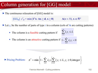 Fabrizio Marinelli - Cutting problems 152
Col Gen: the algorithm
while there exists a column Aj in A  R with negative reduced cost do
 Add the column Aj to the matrix R
 Solve the new Restricted Master Problem
end while
The optimal solution of [RMP] is the optimal solution of [MP]
 Explicit scan of A  R is impractical.
 If the mathematical structure of columns is known, a new optimization problem
(pricing problem) that computes the most attractive column of A  R, i.e., that with
minimum reduced cost, can be defined.
 