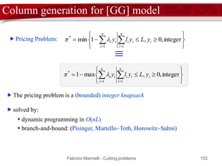 Fabrizio Marinelli - Cutting problems 153
Col Gen: pricing problem
Restricted Master Problem
zR = min{cRxR | RxR = b, xR > 0}
Pricing Problem
* = min{cj  TAj | Aj  AR}
dual variables 
attractive column Aj
* < 0
* > 0
END
(xR, 0N r)
optimal solution
 (xR, 0N r) is feasible for [MP]
 If * > 0 then  is feasible for the dual of [MP].
 zR = Tb and therefore (xR, 0N r) is optimal for [MP] (strong duality)
The efficiency of column generation strictly depends on
the complexity of the pricing problem
 
