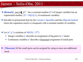 Fabrizio Marinelli - Cutting problems 168
Jansen – Solis-Oba, 2011
N












ji
i
Pj
jij
i
Pj
jij
Pj
j
B
jj
i
i
yx
Sidxp
Bidy
zy
Pjyx
j
B
j
B
j
j
B
i
,
:
:
:
*
:
:
p
σ
σ
σp
σ

[GGD]: activation level of big sub-patterns
The total number of cuts must be z*
big parts must be covered by big
sub-patterns
small parts must be covered
 [Proposition] The solution x is optimal for [GG] if and only if (x, y) is feasible
for [GGD]
 