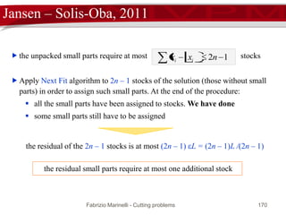 Fabrizio Marinelli - Cutting problems 170
Jansen – Solis-Oba, 2011
 [Remark] has a constant number (2n) of integer variables but an
exponential number, |P| = O((di)n), of continuous variables.
 B
PzMILP ,
 Solvable in polynomial time by the Lenstra’s algorithm and the ellipsoid method
where the separation oracle is a knapsack with a constant number of variables.
 Let (x*, y*) a solution of MILP(z*, PB*)
 Integer variables y* describe an assignment of big parts to z* stocks
 Continuous variables x* describe a fractional assignment of small parts
 [Theorem] All the small parts can be assigned by using at most one additional
stock
 