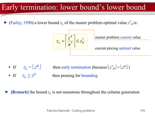 Fabrizio Marinelli - Cutting problems 179
Master problem solution: tailing-off
iterations
*
Rz
master problem
solutions zR
lower bound zL
 The number of iterations can be reduced by:
 interrupting the generation of columns (early termination)
 increasing the convergence speed (acceleration techniques)
 