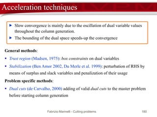 Fabrizio Marinelli - Cutting problems 180
Early termination: lower bound’s lower bound
 Let A* be the column with minimum reduced cost
1  TA* < 1  TAj for any column j
TAj < TA*
TAj / TA* < 1
( / TA*)TAj < 1
dual feasible solution
the corresponding value Tb / TA* is a lower bound to z*
R
optimal solution zR of the
current master problem
optimal solution * of
the pricing problem
 