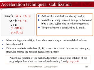 Fabrizio Marinelli - Cutting problems 181
Early termination: lower bound’s lower bound
*
* R
R
L z
z
z 







 If zL = zR then early termination (because z*
R = zR )
 If zL > zU then pruning for bounding
 [Remark] the bound zL is not monotone throughout the column generation
 (Farley, 1990) a lower bound zL of the master problem optimal value z*
R is:
master problem current value
current pricing optimal value
 
