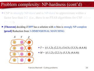 Fabrizio Marinelli - Cutting problems 28
Problem complexity: NP-hardness (cont’d)
CSP is strongly NP-hard and is NP-hard to approximate within a
factor less than 3/2 (i.e., there is no PTAS algorithms for CSP unless
P = NP)
 [Theorem] deciding if BPP has a solution with m bins is strongly NP-complete
[proof] Reduction from 3-DIMENSIONAL MATCHING
4
3
2
1
4
3
2
1
4
3
2
1
ZYX
 T = {(1,1,2), (2,2,1), (3,4,3), (3,3,3), (4,4,4)}
 M = {(1,1,2), (2,2,1), (3,3,3), (4,4,4)}
 