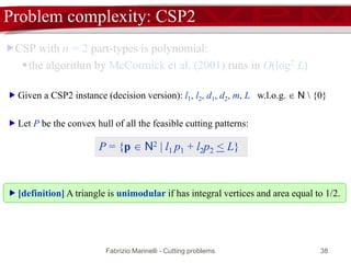 Fabrizio Marinelli - Cutting problems 38
Problem complexity: CSP2
CSP with n = 2 part-types is polynomial:
the algorithm by McCormick et al. (2001) runs in O(log2 L)
 Given a CSP2 instance (decision version): l1, l2, d1, d2, m, L w.l.o.g.  N  {0}
 Let P be the convex hull of all the feasible cutting patterns:
P = {p  N2 | l1 p1 + l2p2 < L}
 [definition] A triangle is unimodular if has integral vertices and area equal to 1/2.
 