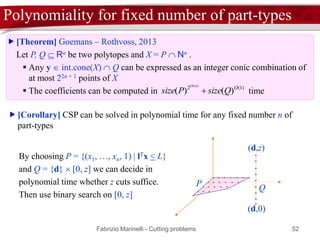 Fabrizio Marinelli - Cutting problems 52
Polynomiality for fixed number of part-types
 [Theorem] Goemans – Rothvoss, 2013
Let P, Q  Rn be two polytopes and X = P  Nn .
 Any y  int.cone(X)  Q can be expressed as an integer conic combination of
at most 22n + 1 points of X
 The coefficients can be computed in time)1(2
)()(
)(
O
QsizePsize
nO

 [Corollary] CSP can be solved in polynomial time for any fixed number n of
part-types
By choosing P = {(x1, …, xn, 1) | lTx < L}
and Q = {d}  [0, z] we can decide in
polynomial time whether z cuts suffice.
Then use binary search on [0, z]
P
(d,0)
Q
(d,z)
 