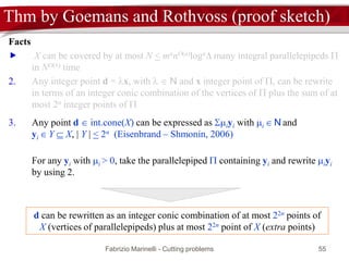Fabrizio Marinelli - Cutting problems 55
Thm by Goemans and Rothvoss (proof sketch)
Facts
 X can be covered by at most N < mnnO(n)logn many integral parallelepipeds 
in NO(1) time
2. Any integer point d = x, with   N and x integer point of , can be rewrite
in terms of an integer conic combination of the vertices of  plus the sum of at
most 2n integer points of 
3. Any point d  int.cone(X) can be expressed as iyi with i  N and
yi  Y  X, | Y | < 2n (Eisenbrand – Shmonin, 2006)
For any yi with i > 0, take the parallelepiped  containing yi and rewrite iyi
by using 2.
d can be rewritten as an integer conic combination of at most 22n points of
X (vertices of parallelepipeds) plus at most 22n point of X (extra points)
 