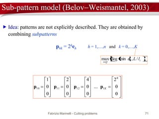 Fabrizio Marinelli - Cutting problems 71
Sub-pattern model (BelovWeismantel, 2003)
 Idea: patterns are not explicitly described. They are obtained by
combining subpatterns












































0
0
2
...
0
0
4
0
0
2
0
0
1 1
11121110
K
Kpppp
phk = 2keh h = 1,…,n and k = 0,…,Kh
   hh lLd /,minlog
 