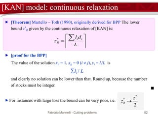 Fabrizio Marinelli - Cutting problems 82
[KAN] model: continuous relaxation








L
dl
z
ii
R
*
 [Theorem] Martello – Toth (1990), originally derived for BPP The lower
bound z*
R given by the continuous relaxation of [KAN] is:
 [proof for the BPP]
The value of the solution xii = 1, xij = 0 (i  j), yi = li/L is
li / L
and clearly no solution can be lower than that. Round up, because the number
of stocks must be integer.
 For instances with large loss the bound can be very poor, i.e.
2
*
* z
zR 
 