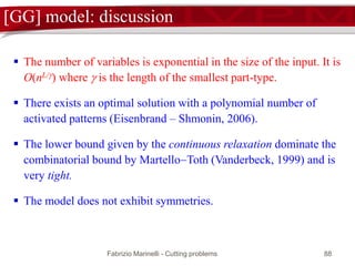 Fabrizio Marinelli - Cutting problems 88
[GG] model: discussion
 The number of variables is exponential in the size of the input. It is
O(nL/) where  is the length of the smallest part-type.
 There exists an optimal solution with a polynomial number of
activated patterns (Eisenbrand – Shmonin, 2006).
 The lower bound given by the continuous relaxation dominate the
combinatorial bound by MartelloToth (Vanderbeck, 1999) and is
very tight.
 The model does not exhibit symmetries.
 
