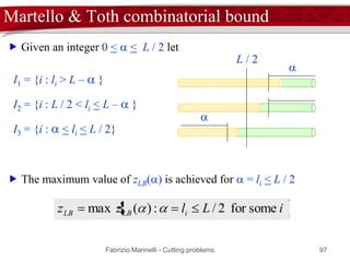 Fabrizio Marinelli - Cutting problems 97
 Given an integer 0 <  < L / 2 let
Martello & Toth combinatorial bound
I1 = {i : li > L –  }
L / 2

I2 = {i : L / 2 < li < L –  }
I3 = {i :  < li < L / 2}
 iLlzz iLBLB somefor2/:)(max  
 The maximum value of zLB() is achieved for  = li < L / 2

 