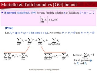 Fabrizio Marinelli - Cutting problems 98
 [Theorem] Vanderbeck, 1999 For any feasible solution x of [GG] and 0 <  < L / 2
Martello & Toth bound vs [GG] bound
LB
Pi
i zx 







[Proof]
Let Pk = {p  P : pi > 0 for some i  Ik}. Notice that P1  P2 =  and P1  P3 = 
 

)( 2121 PPPi
i
Pi
i
Pi
i
Pi
i xxxx
  

11 Ii
i
Ii Pj
jij dxp   

22 Ii
i
Ii Pj
jij dxp because 1
21
 IIi
ijp
for all patterns pj
in P1 and P2
 