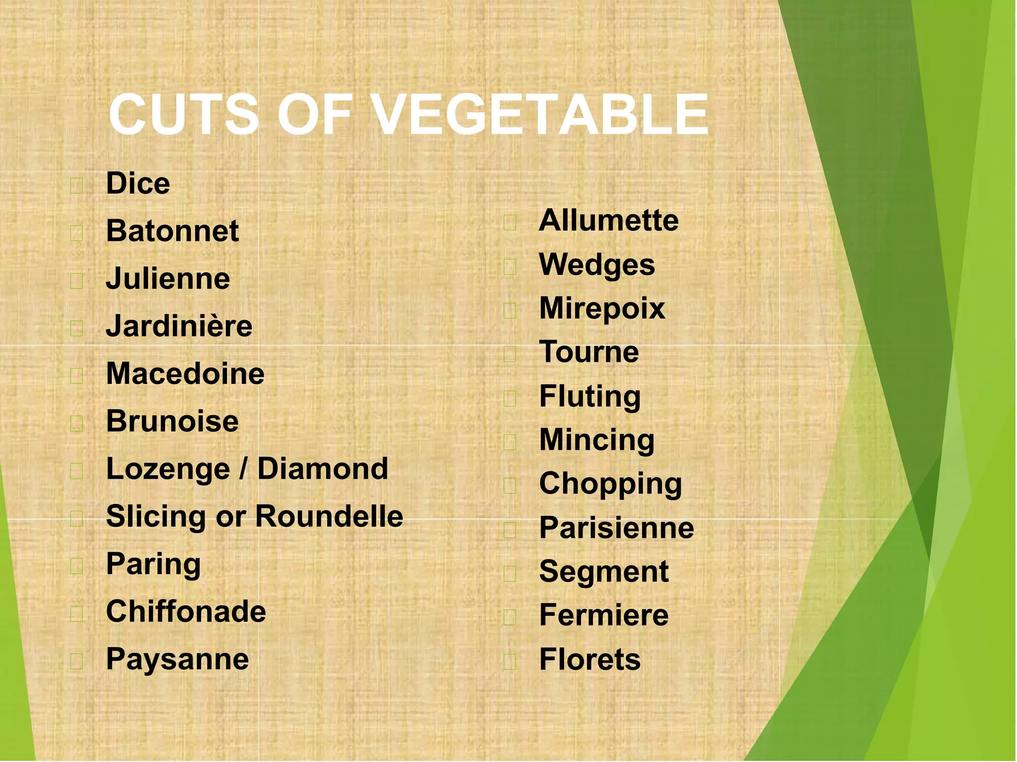 CUTS OF VEGETABLE
Dice
Batonnet
Julienne
Jardinière
Macedoine
Brunoise
Lozenge / Diamond
Slicing or Roundelle
Paring
Chiffonade
Paysanne
Allumette
Wedges
Mirepoix
Tourne
Fluting
Mincing
Chopping
Parisienne
Segment
Fermiere
Florets
 