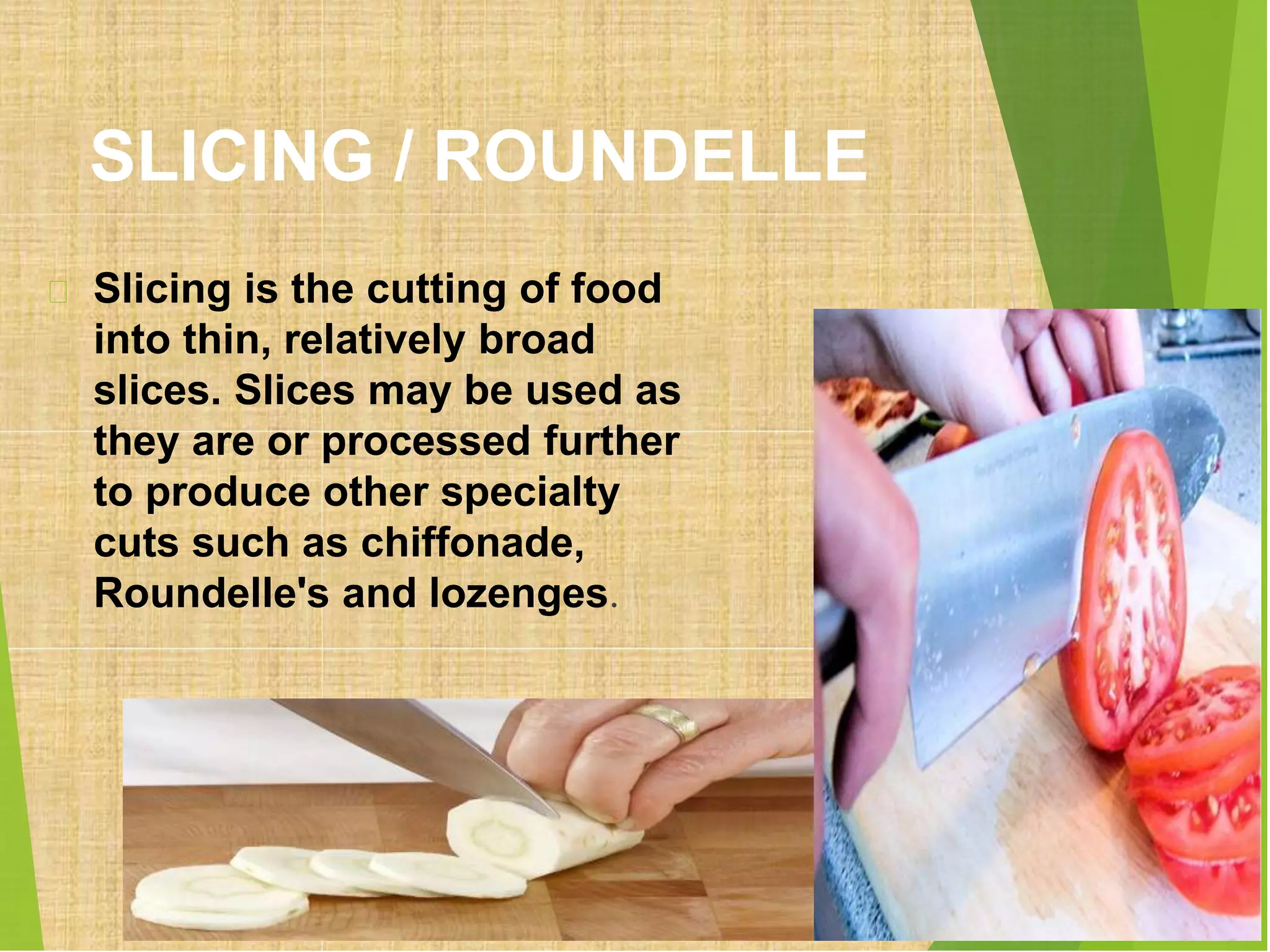 SLICING / ROUNDELLE
Slicing is the cutting of food
into thin, relatively broad
slices. Slices may be used as
they are or processed further
to produce other specialty
cuts such as chiffonade,
Roundelle's and lozenges.
 