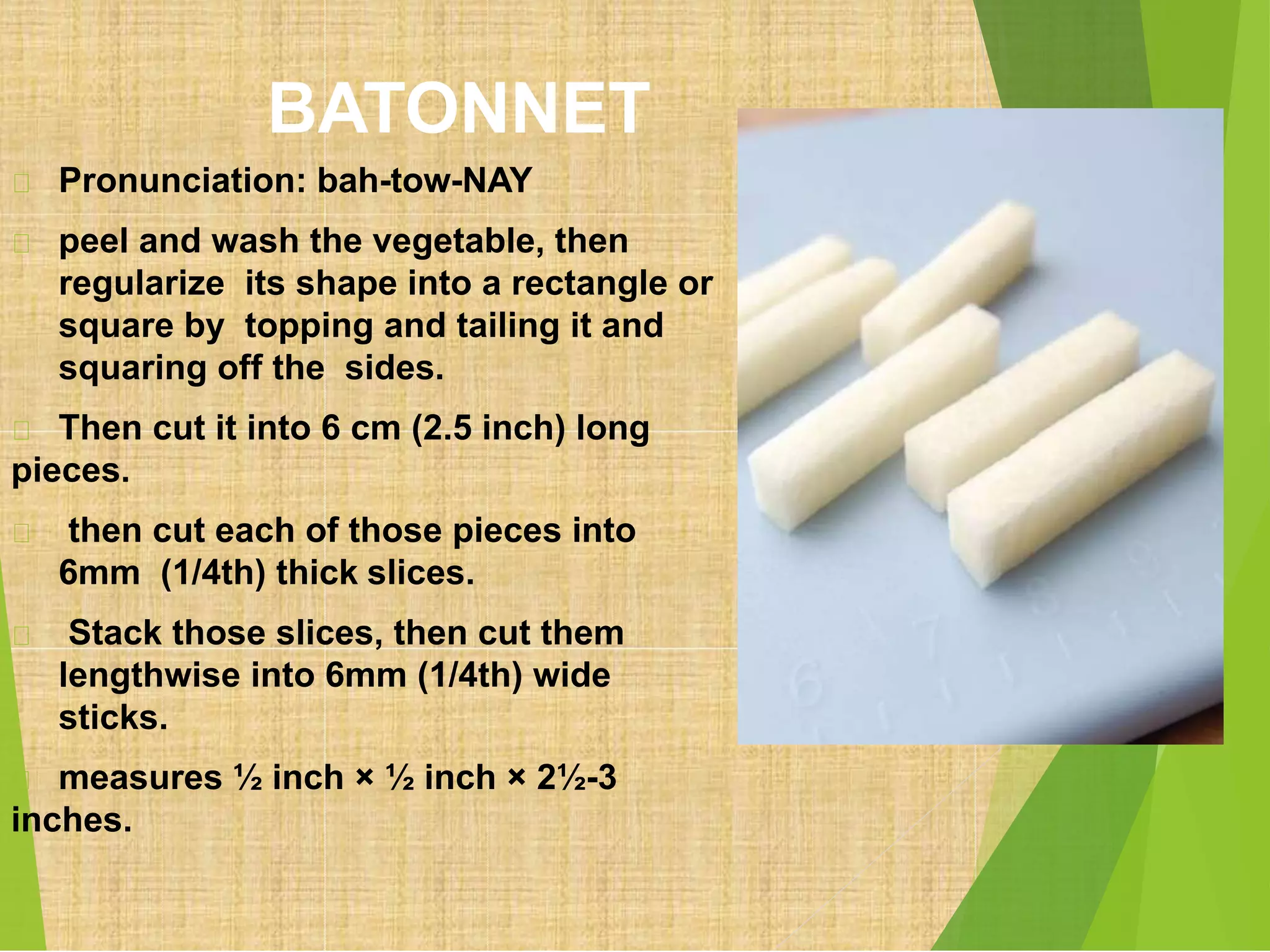 BATONNET
Pronunciation: bah-tow-NAY
peel and wash the vegetable, then
regularize its shape into a rectangle or
square by topping and tailing it and
squaring off the sides.
Then cut it into 6 cm (2.5 inch) long
pieces.
then cut each of those pieces into
6mm (1/4th) thick slices.
Stack those slices, then cut them
lengthwise into 6mm (1/4th) wide
sticks.
measures ½ inch × ½ inch × 2½-3
inches.
 