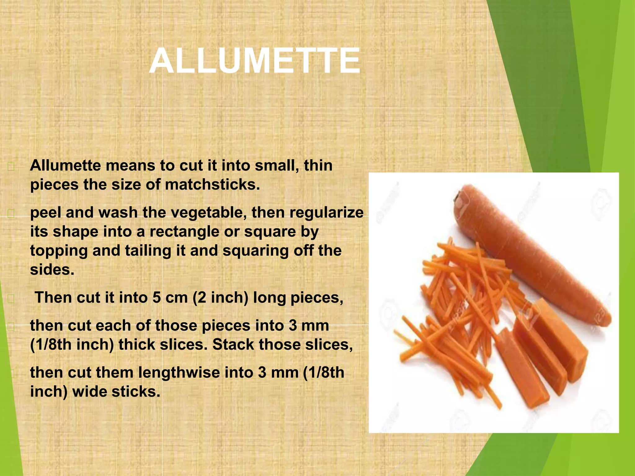 ALLUMETTE
Allumette means to cut it into small, thin
pieces the size of matchsticks.
peel and wash the vegetable, then regularize
its shape into a rectangle or square by
topping and tailing it and squaring off the
sides.
Then cut it into 5 cm (2 inch) long pieces,
then cut each of those pieces into 3 mm
(1/8th inch) thick slices. Stack those slices,
then cut them lengthwise into 3 mm (1/8th
inch) wide sticks.
 