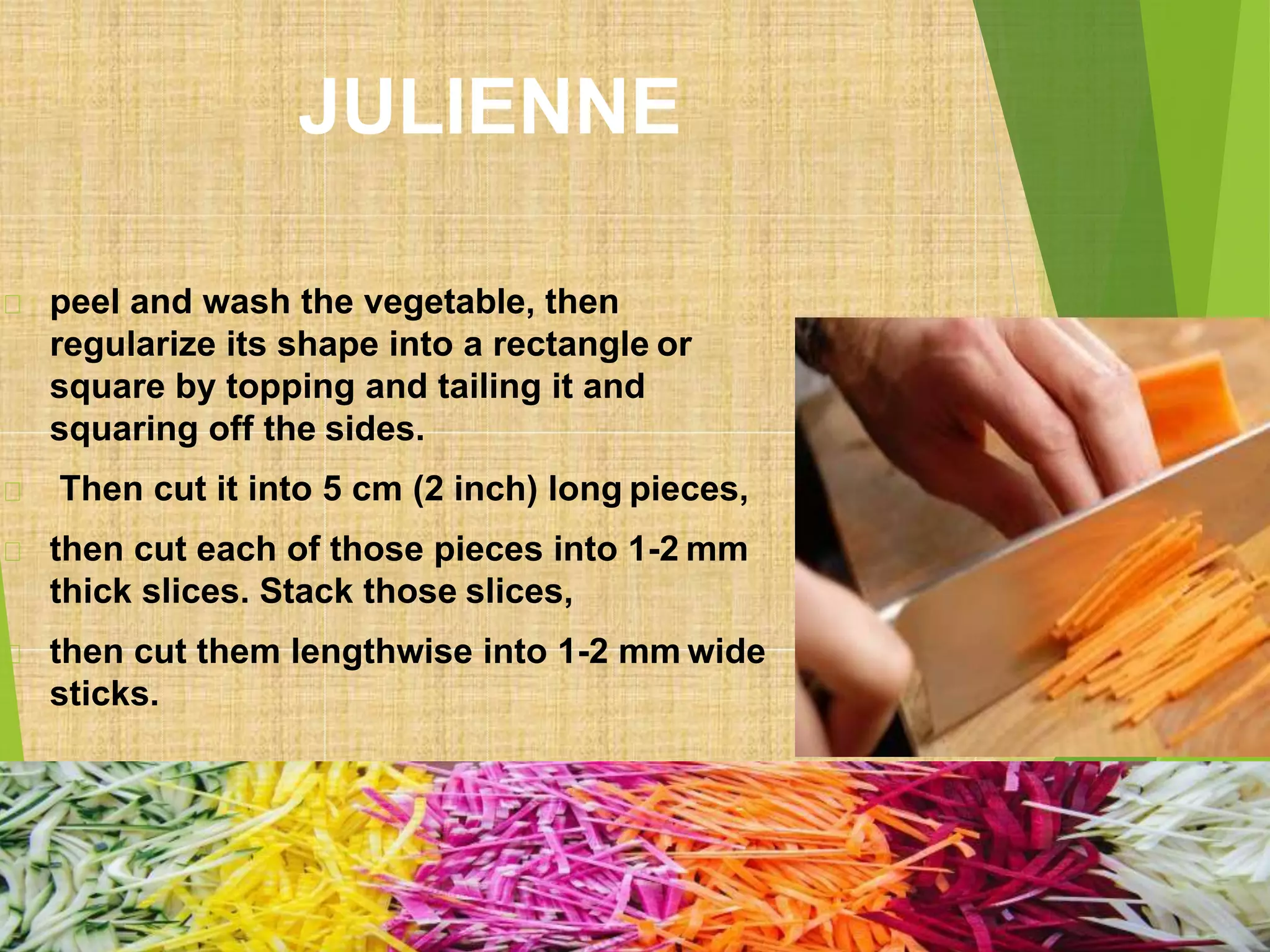 JULIENNE
peel and wash the vegetable, then
regularize its shape into a rectangle or
square by topping and tailing it and
squaring off the sides.
Then cut it into 5 cm (2 inch) long pieces,
then cut each of those pieces into 1-2 mm
thick slices. Stack those slices,
then cut them lengthwise into 1-2 mm wide
sticks.
 