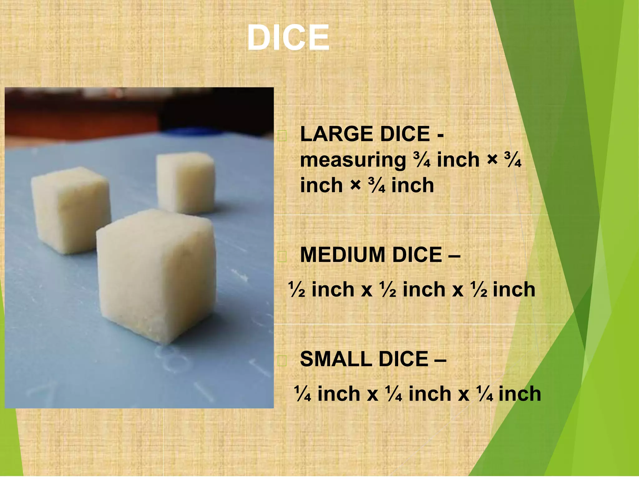 DICE
LARGE DICE -
measuring ¾ inch × ¾
inch × ¾ inch
MEDIUM DICE –
½ inch x ½ inch x ½ inch
SMALL DICE –
¼ inch x ¼ inch x ¼ inch
 