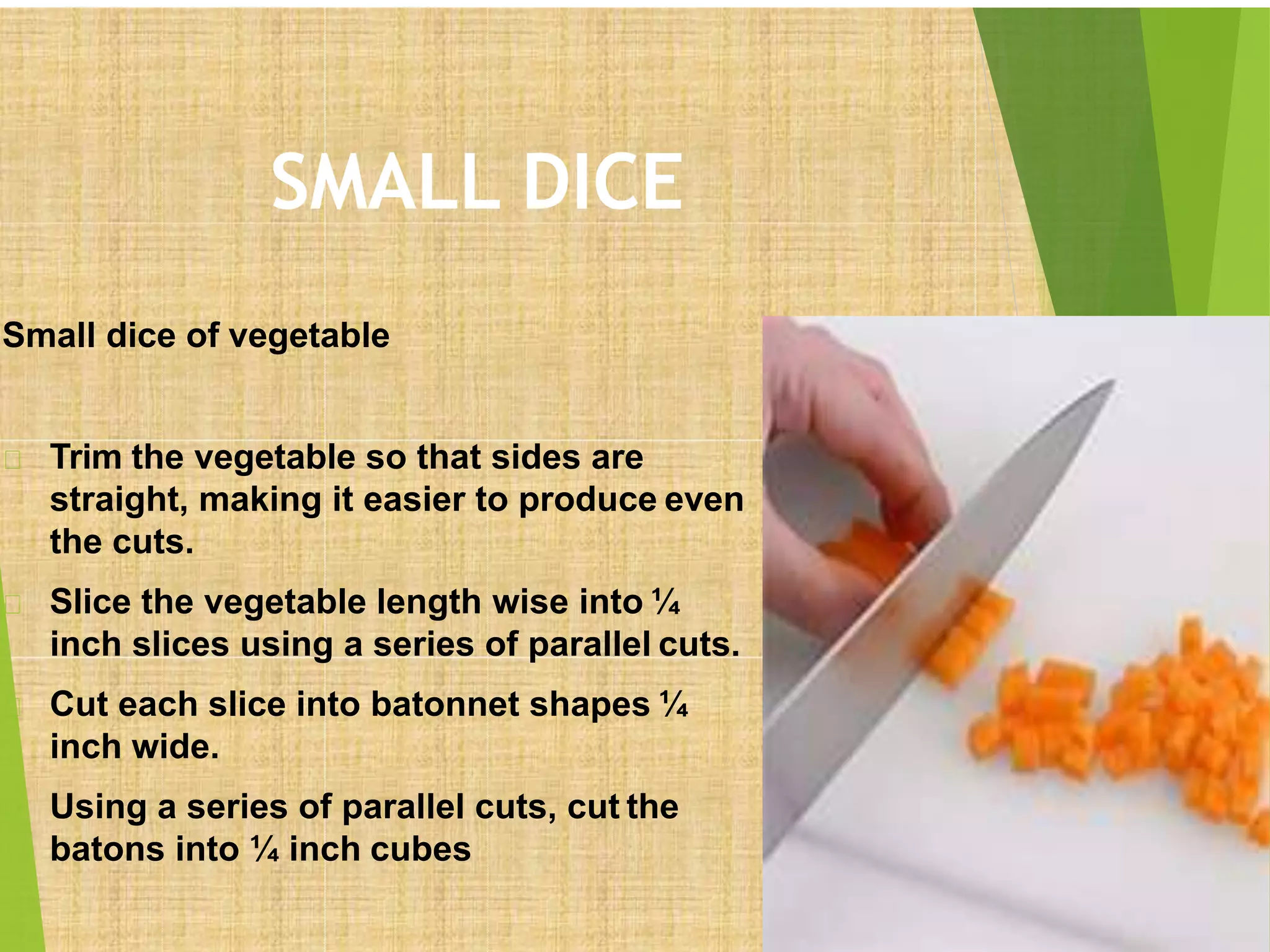 SMALL DICE
Small dice of vegetable
Trim the vegetable so that sides are
straight, making it easier to produce even
the cuts.
Slice the vegetable length wise into ¼
inch slices using a series of parallel cuts.
Cut each slice into batonnet shapes ¼
inch wide.
Using a series of parallel cuts, cut the
batons into ¼ inch cubes
 