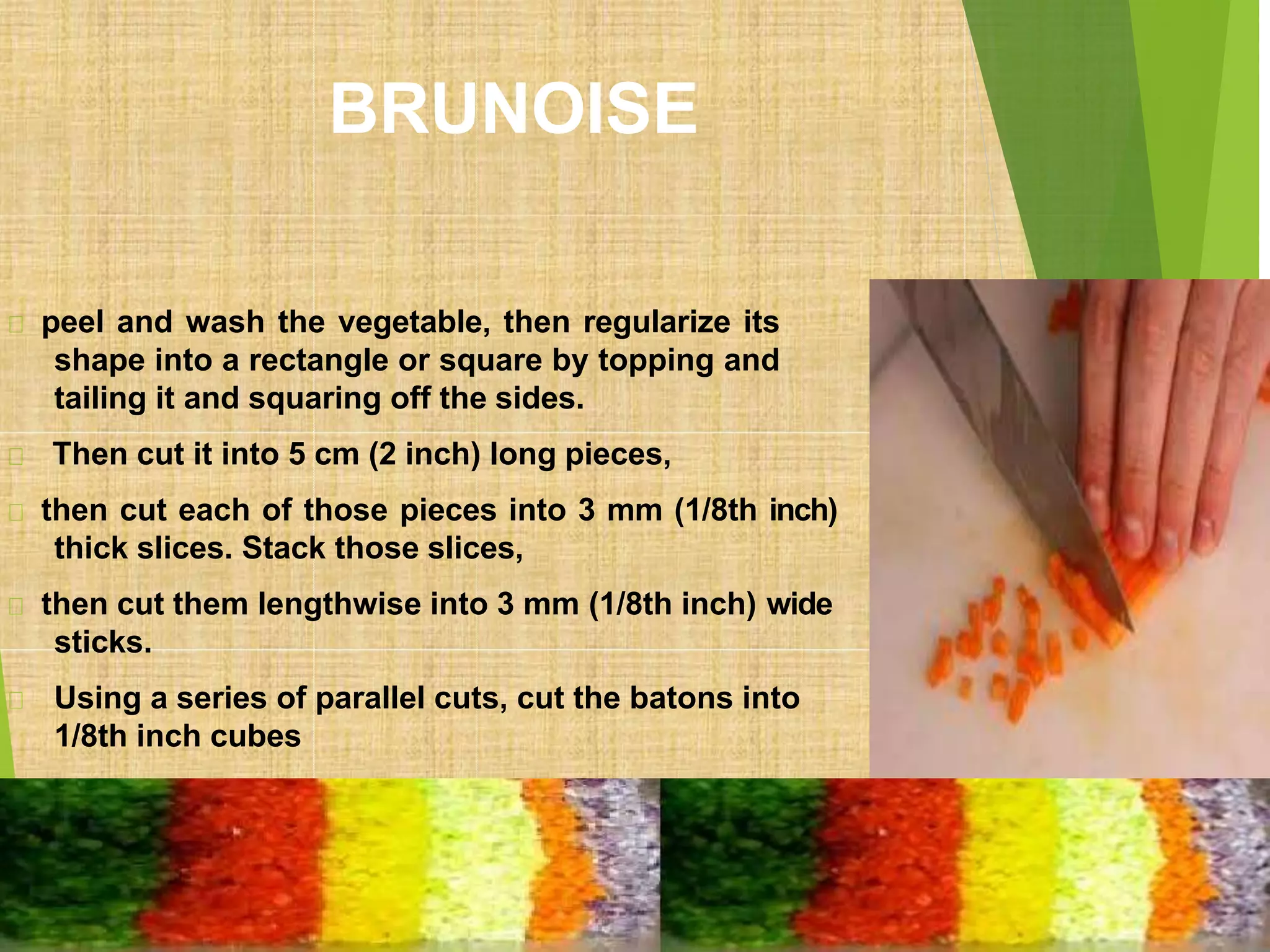 BRUNOISE
peel and wash the vegetable, then regularize its
shape into a rectangle or square by topping and
tailing it and squaring off the sides.
Then cut it into 5 cm (2 inch) long pieces,
then cut each of those pieces into 3 mm (1/8th inch)
thick slices. Stack those slices,
then cut them lengthwise into 3 mm (1/8th inch) wide
sticks.
Using a series of parallel cuts, cut the batons into
1/8th inch cubes
 