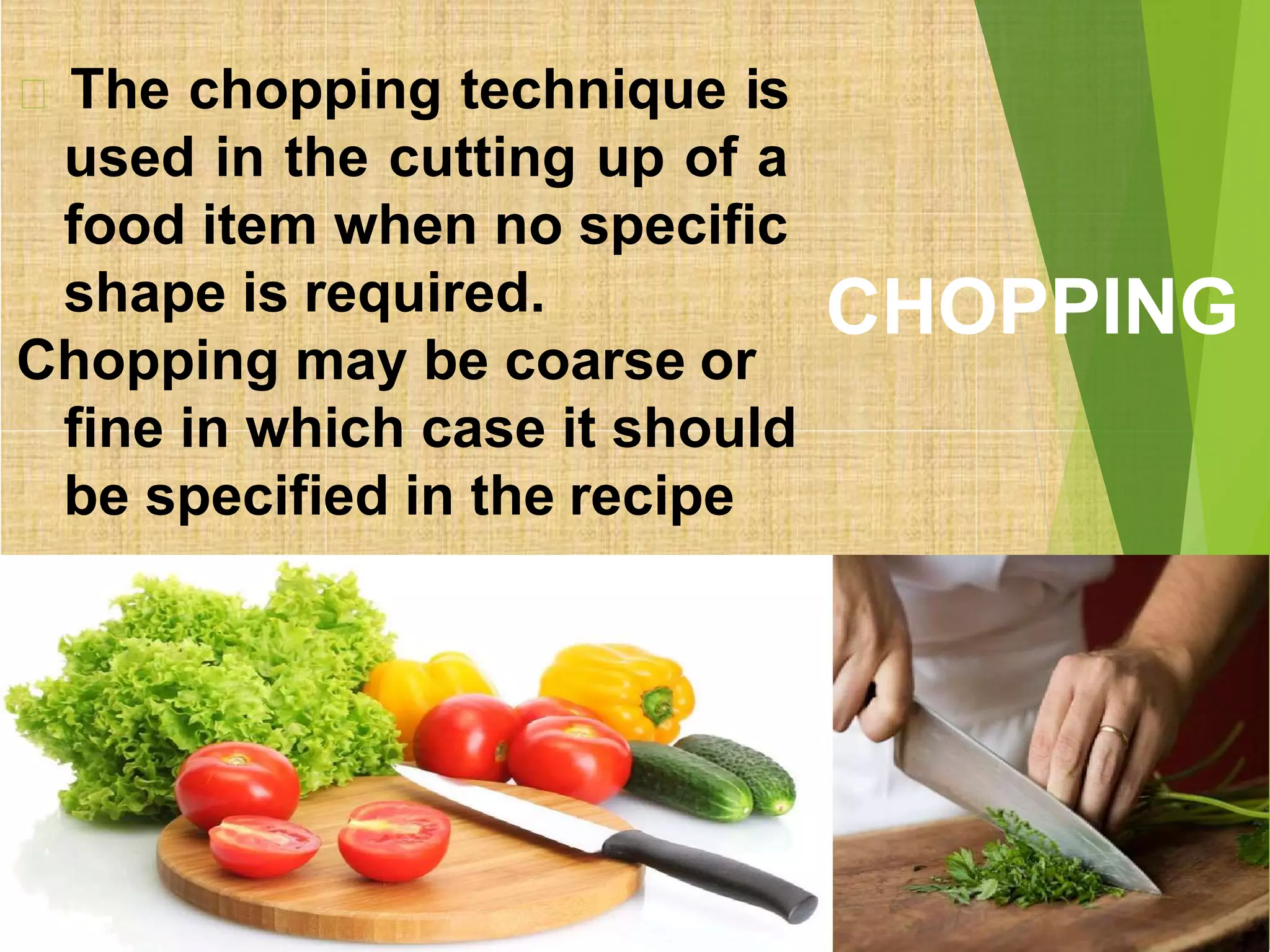 CHOPPING
The chopping technique is
used in the cutting up of a
food item when no specific
shape is required.
Chopping may be coarse or
fine in which case it should
be specified in the recipe
 