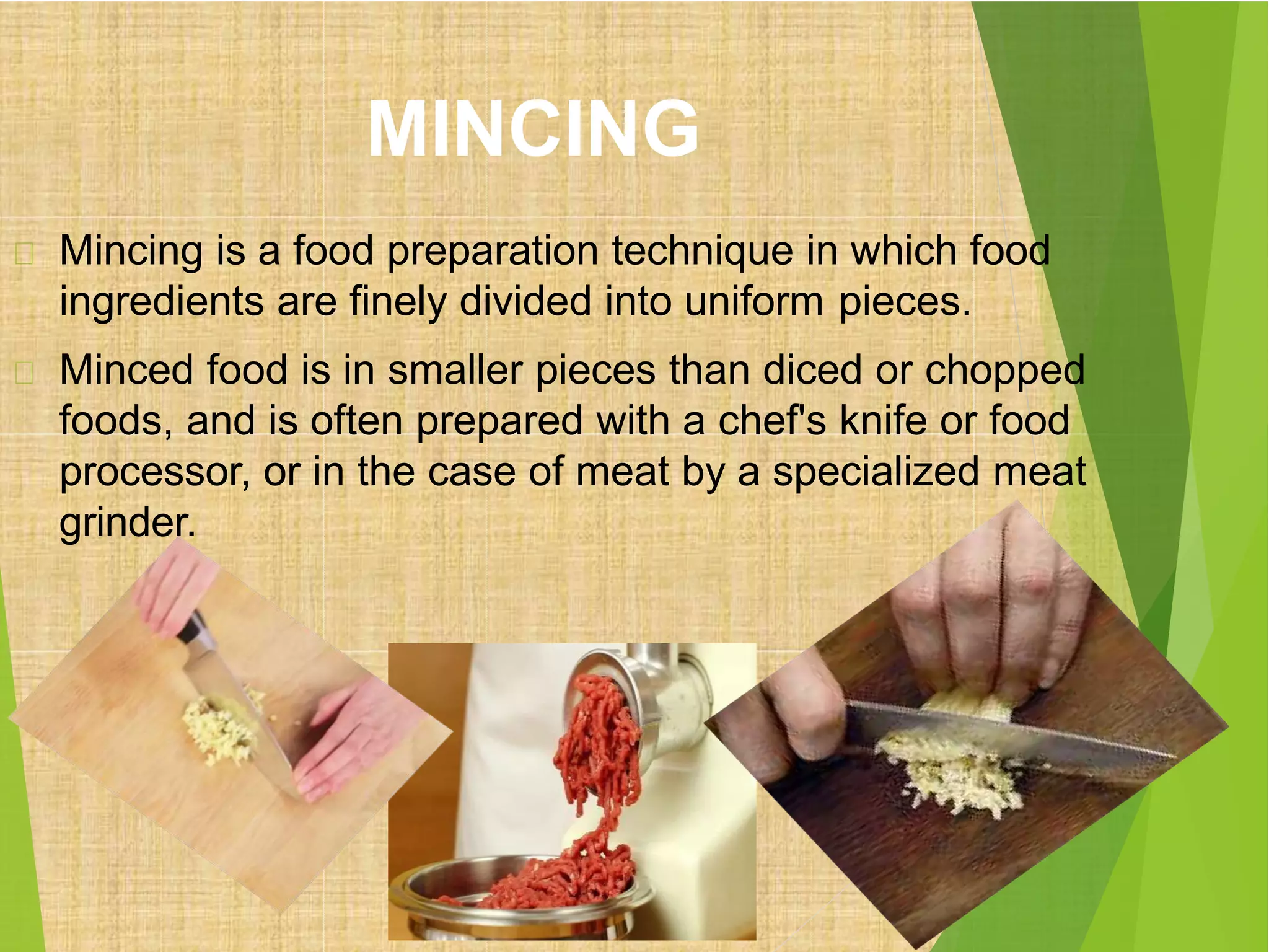 MINCING
Mincing is a food preparation technique in which food
ingredients are finely divided into uniform pieces.
Minced food is in smaller pieces than diced or chopped
foods, and is often prepared with a chef's knife or food
processor, or in the case of meat by a specialized meat
grinder.
 